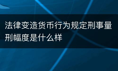 法律变造货币行为规定刑事量刑幅度是什么样