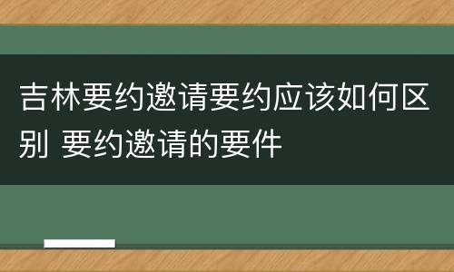 吉林要约邀请要约应该如何区别 要约邀请的要件