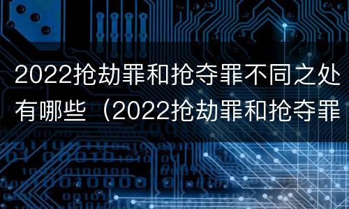 2022抢劫罪和抢夺罪不同之处有哪些（2022抢劫罪和抢夺罪不同之处有哪些呢）