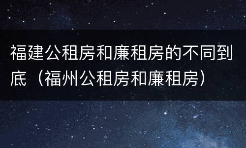 福建公租房和廉租房的不同到底（福州公租房和廉租房）