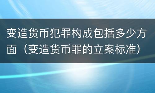 变造货币犯罪构成包括多少方面（变造货币罪的立案标准）