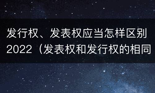 发行权、发表权应当怎样区别2022（发表权和发行权的相同点）