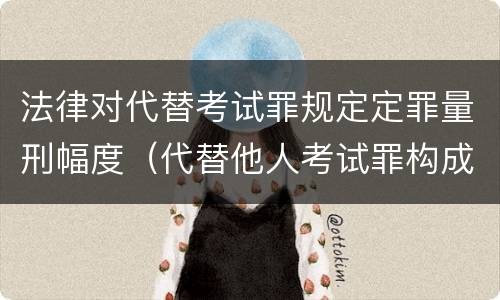 法律对代替考试罪规定定罪量刑幅度（代替他人考试罪构成要件有何规定）