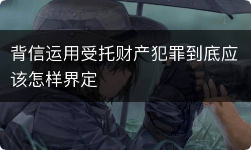 背信运用受托财产犯罪到底应该怎样界定