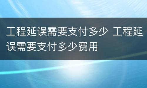 工程延误需要支付多少 工程延误需要支付多少费用