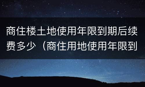 商住楼土地使用年限到期后续费多少（商住用地使用年限到期后怎么办）