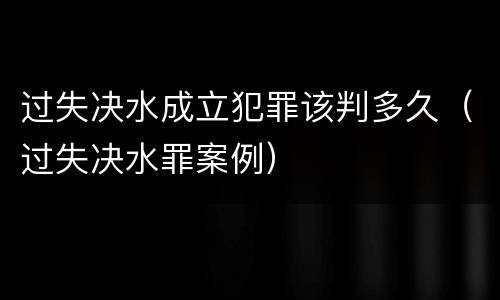 过失决水成立犯罪该判多久（过失决水罪案例）