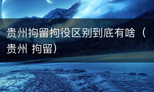 贵州拘留拘役区别到底有啥（贵州 拘留）