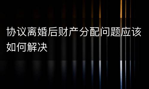 协议离婚后财产分配问题应该如何解决