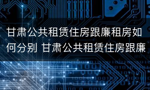 甘肃公共租赁住房跟廉租房如何分别 甘肃公共租赁住房跟廉租房如何分别认定