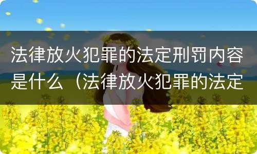 法律放火犯罪的法定刑罚内容是什么（法律放火犯罪的法定刑罚内容是什么呢）