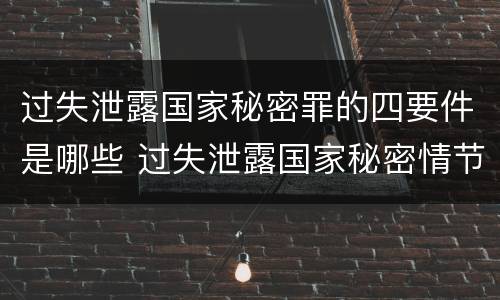 过失泄露国家秘密罪的四要件是哪些 过失泄露国家秘密情节严重的应当追究刑事责任