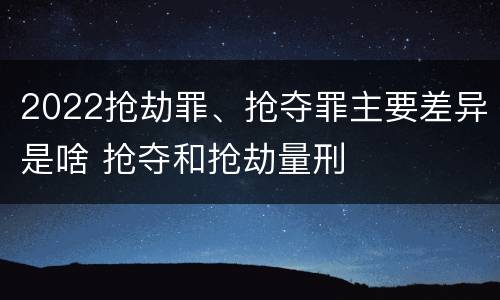 2022抢劫罪、抢夺罪主要差异是啥 抢夺和抢劫量刑