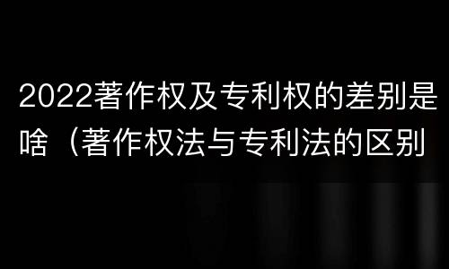 2022著作权及专利权的差别是啥（著作权法与专利法的区别）