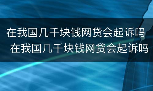 在我国几千块钱网贷会起诉吗 在我国几千块钱网贷会起诉吗知乎