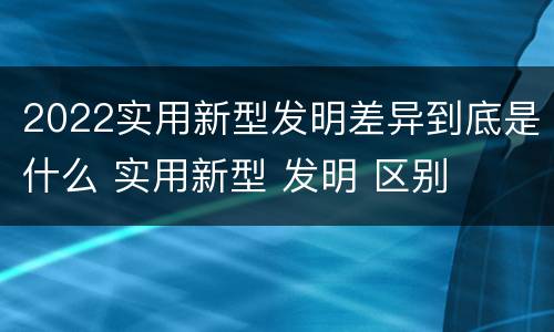 2022实用新型发明差异到底是什么 实用新型 发明 区别