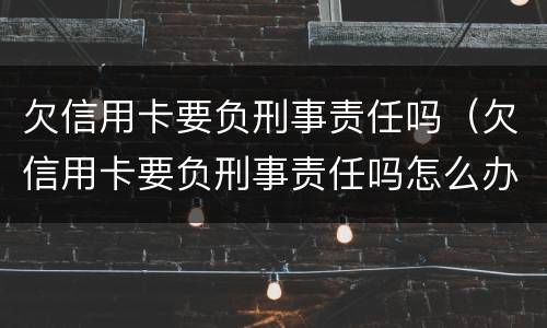 欠信用卡要负刑事责任吗（欠信用卡要负刑事责任吗怎么办）