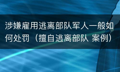 涉嫌雇用逃离部队军人一般如何处罚（擅自逃离部队 案例）