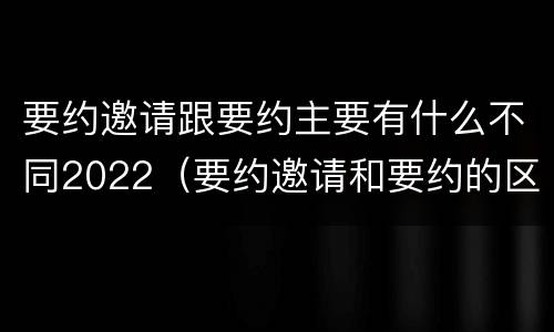 要约邀请跟要约主要有什么不同2022（要约邀请和要约的区别是什么）