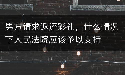 男方请求返还彩礼，什么情况下人民法院应该予以支持