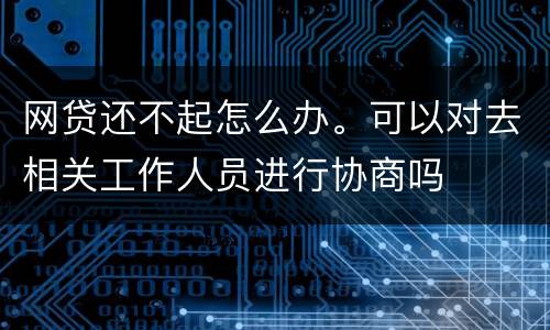 网贷还不起怎么办。可以对去相关工作人员进行协商吗
