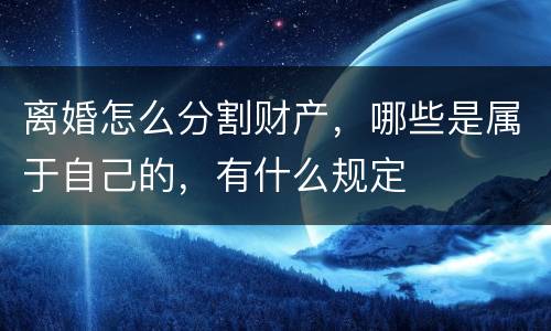 离婚怎么分割财产，哪些是属于自己的，有什么规定