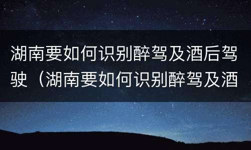 湖南要如何识别醉驾及酒后驾驶（湖南要如何识别醉驾及酒后驾驶的人）