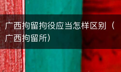 广西拘留拘役应当怎样区别（广西拘留所）
