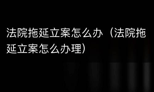 法院拖延立案怎么办（法院拖延立案怎么办理）