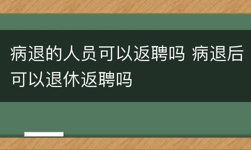 病退的人员可以返聘吗 病退后可以退休返聘吗