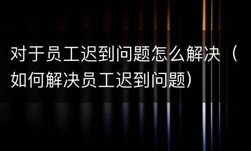 对于员工迟到问题怎么解决（如何解决员工迟到问题）