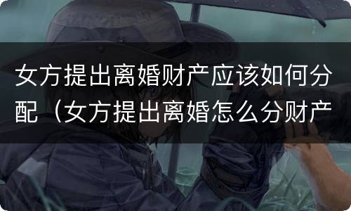 女方提出离婚财产应该如何分配（女方提出离婚怎么分财产）