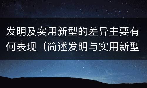 发明及实用新型的差异主要有何表现（简述发明与实用新型的区别）