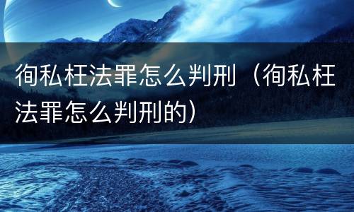 徇私枉法罪怎么判刑（徇私枉法罪怎么判刑的）