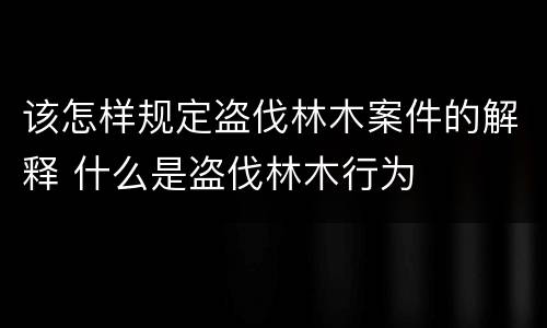 该怎样规定盗伐林木案件的解释 什么是盗伐林木行为