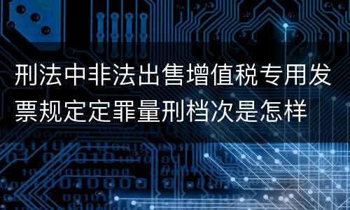 刑法中非法出售增值税专用发票规定定罪量刑档次是怎样