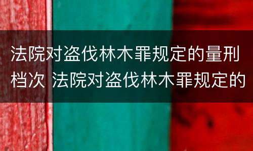 法院对盗伐林木罪规定的量刑档次 法院对盗伐林木罪规定的量刑档次是多少