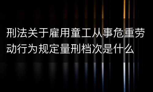 刑法关于雇用童工从事危重劳动行为规定量刑档次是什么
