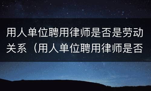 用人单位聘用律师是否是劳动关系（用人单位聘用律师是否是劳动关系主体）