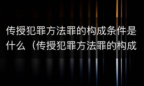 传授犯罪方法罪的构成条件是什么（传授犯罪方法罪的构成条件是什么）