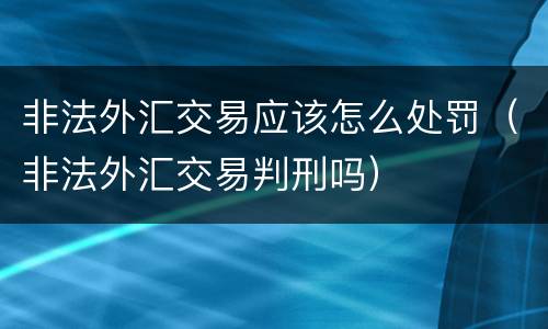 非法外汇交易应该怎么处罚（非法外汇交易判刑吗）