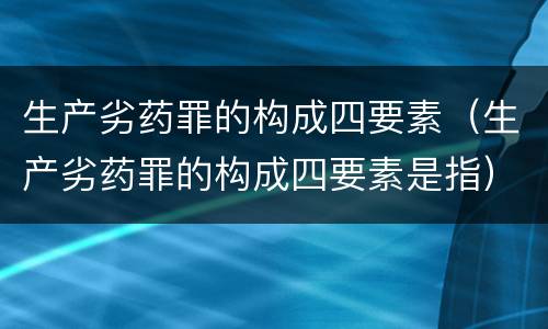 生产劣药罪的构成四要素（生产劣药罪的构成四要素是指）