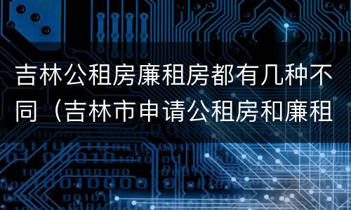 吉林公租房廉租房都有几种不同（吉林市申请公租房和廉租房的条件）