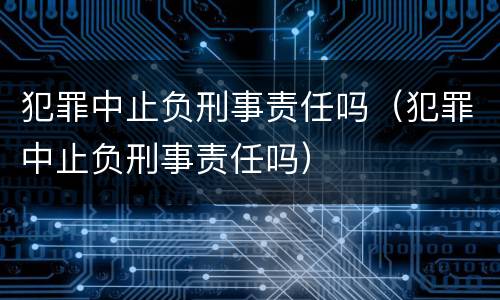 犯罪中止负刑事责任吗（犯罪中止负刑事责任吗）