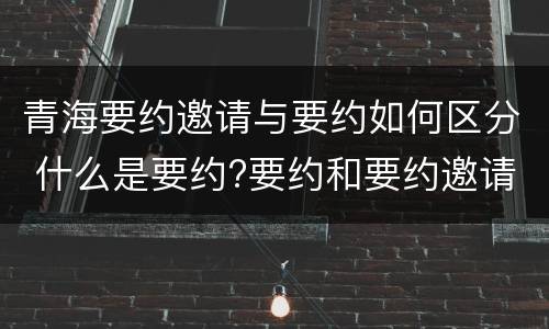 青海要约邀请与要约如何区分 什么是要约?要约和要约邀请有何区别?