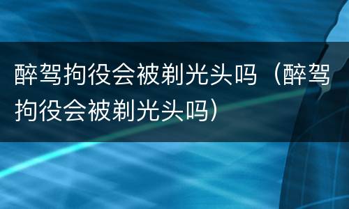 醉驾拘役会被剃光头吗（醉驾拘役会被剃光头吗）