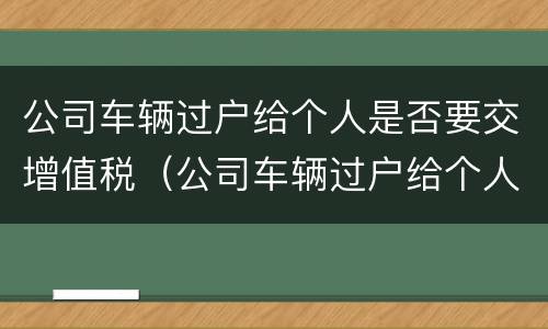公司车辆过户给个人是否要交增值税（公司车辆过户给个人是否要交增值税呢）
