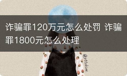 诈骗罪120万元怎么处罚 诈骗罪1800元怎么处理