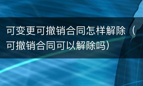 可变更可撤销合同怎样解除（可撤销合同可以解除吗）