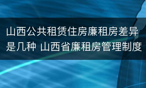 山西公共租赁住房廉租房差异是几种 山西省廉租房管理制度
